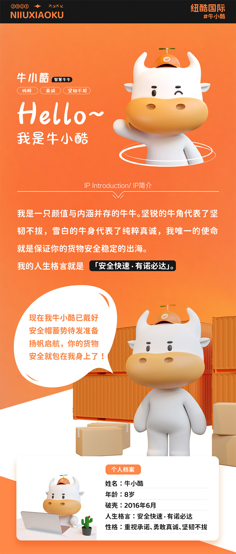 姓名:牛小酷
年龄:8岁;破壳:2016年6月;人生格言:安全快速有诺必达性格:重视承诺、勇敢真诚、坚韧不拔
2016年的我还只是个物流练习生，经过8年锤炼磨砺如今我已C位出道，全面发展海运、空运、陆运样样精通带你来看看不同工作状态下的我。